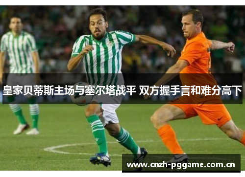 皇家贝蒂斯主场与塞尔塔战平 双方握手言和难分高下 皇家贝蒂斯主场与塞尔塔战平 双方握手言和难分高下